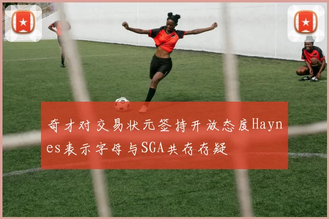奇才对交易状元签持开放态度Haynes表示字母与SGA共存存疑