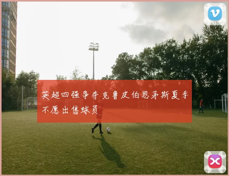 英超四强争夺克鲁皮伯恩茅斯夏季不愿出售球员