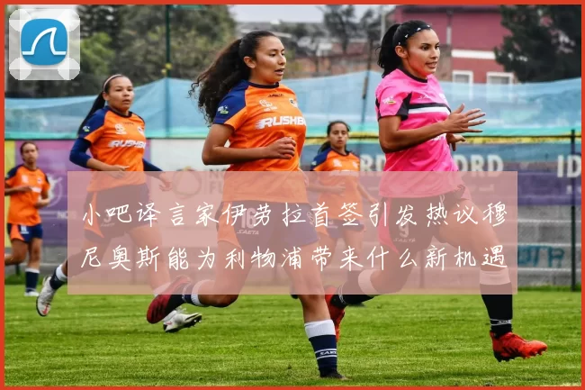 小吧译言家伊劳拉首签引发热议穆尼奥斯能为利物浦带来什么新机遇