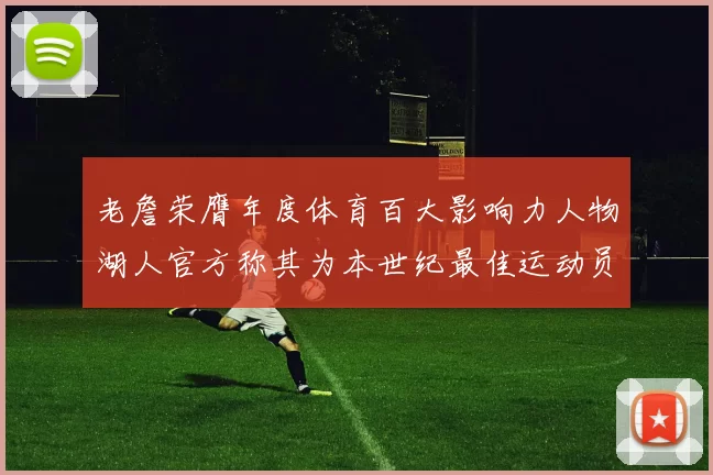 老詹荣膺年度体育百大影响力人物湖人官方称其为本世纪最佳运动员