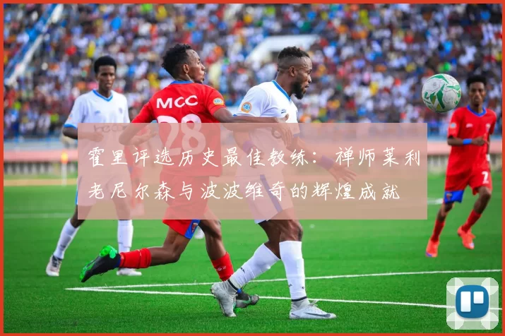 霍里评选历史最佳教练：禅师莱利老尼尔森与波波维奇的辉煌成就